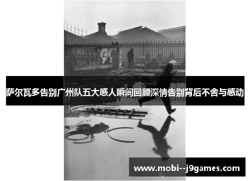 萨尔瓦多告别广州队五大感人瞬间回顾深情告别背后不舍与感动