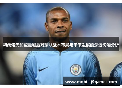 胡桑诺夫加盟曼城后对球队战术布局与未来发展的深远影响分析