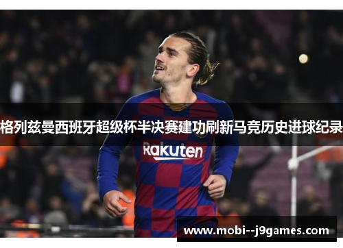 格列兹曼西班牙超级杯半决赛建功刷新马竞历史进球纪录