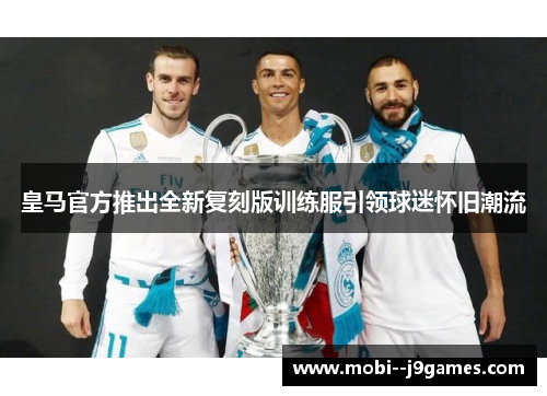 皇马官方推出全新复刻版训练服引领球迷怀旧潮流